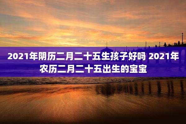 2021年阴历二月二十五生孩子好吗 2021年农历二月二十五出生的宝宝