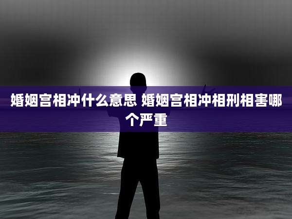 婚姻宫相冲什么意思 婚姻宫相冲相刑相害哪个严重