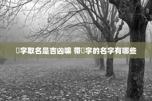 飏字取名是吉凶嘛 带飏字的名字有哪些