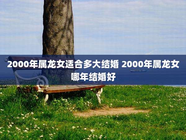 2000年属龙女适合多大结婚 2000年属龙女哪年结婚好