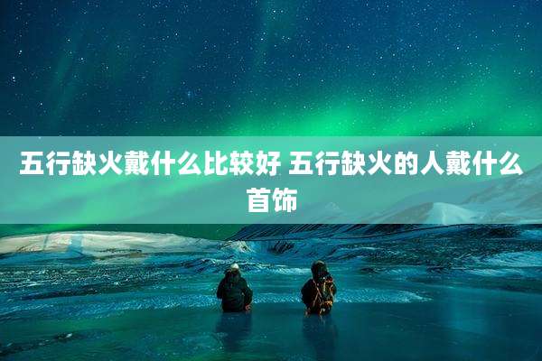 五行缺火戴什么比较好 五行缺火的人戴什么首饰