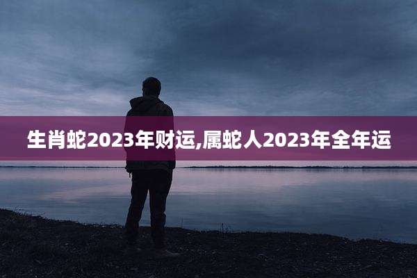 生肖蛇2023年财运,属蛇人2023年全年运
