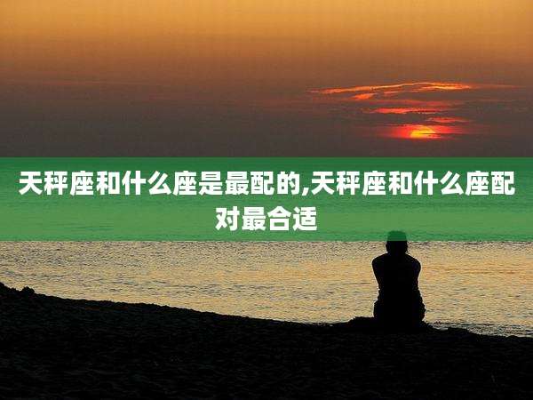 天秤座和什么座是最配的,天秤座和什么座配对最合适