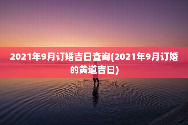 2021年9月订婚吉日查询(2021年9月订婚的黄道吉日)