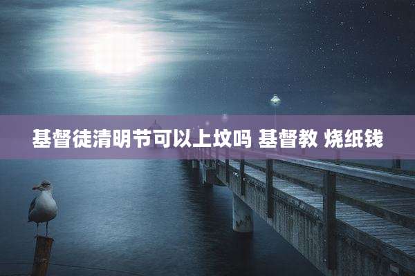 基督徒清明节可以上坟吗 基督教 烧纸钱