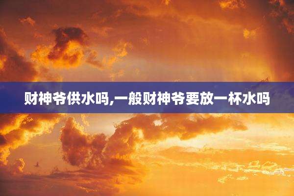 财神爷供水吗,一般财神爷要放一杯水吗
