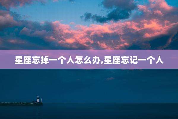 星座忘掉一个人怎么办,星座忘记一个人