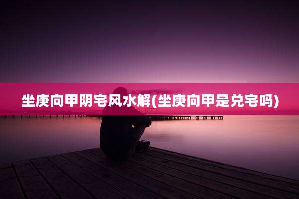 坐庚向甲阴宅风水解(坐庚向甲是兑宅吗)