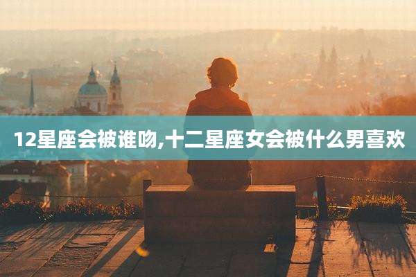 12星座会被谁吻,十二星座女会被什么男喜欢