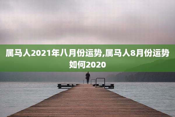 属马人2021年八月份运势,属马人8月份运势如何2020