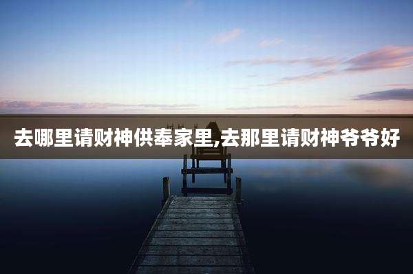 去哪里请财神供奉家里,去那里请财神爷爷好
