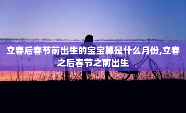 立春后春节前出生的宝宝算是什么月份,立春之后春节之前出生