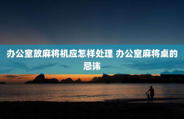 办公室放麻将机应怎样处理 办公室麻将桌的忌讳