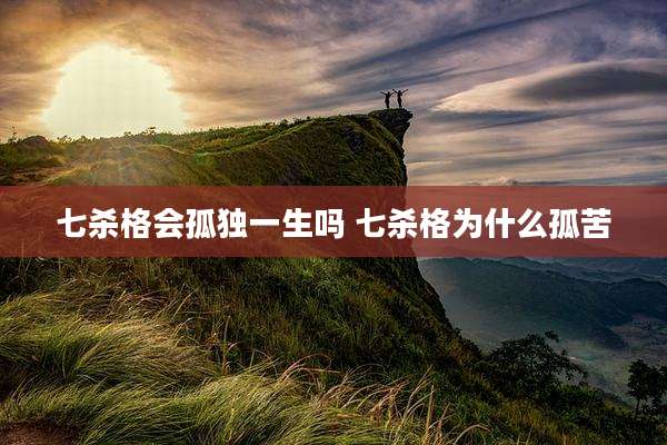 七杀格会孤独一生吗 七杀格为什么孤苦