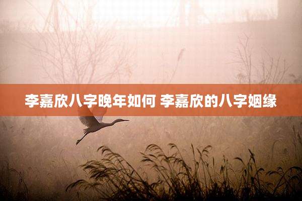 李嘉欣八字晚年如何 李嘉欣的八字姻缘