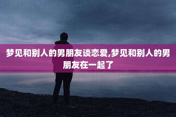 梦见和别人的男朋友谈恋爱,梦见和别人的男朋友在一起了