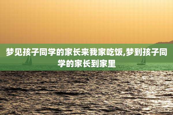 梦见孩子同学的家长来我家吃饭,梦到孩子同学的家长到家里