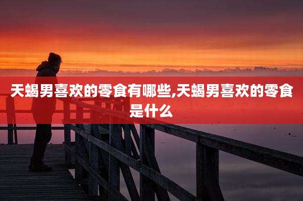 天蝎男喜欢的零食有哪些,天蝎男喜欢的零食是什么