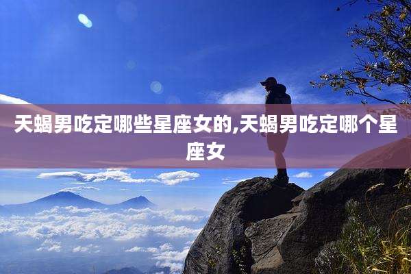 天蝎男吃定哪些星座女的,天蝎男吃定哪个星座女