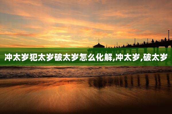 冲太岁犯太岁破太岁怎么化解,冲太岁,破太岁