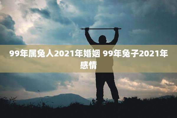 99年属兔人2021年婚姻 99年兔子2021年感情