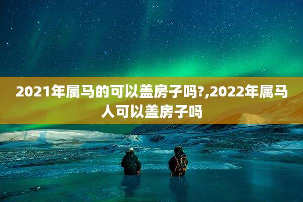 2021年属马的可以盖房子吗?,2022年属马人可以盖房子吗