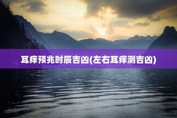 耳痒预兆时辰吉凶(左右耳痒测吉凶)