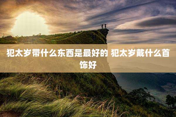 犯太岁带什么东西是最好的 犯太岁戴什么首饰好