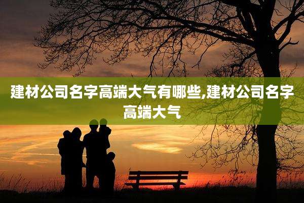 建材公司名字高端大气有哪些,建材公司名字高端大气
