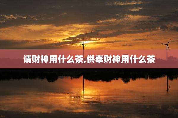 请财神用什么茶,供奉财神用什么茶