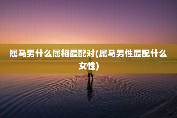 属马男什么属相最配对(属马男性最配什么女性)