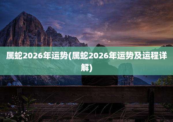 属蛇2026年运势(属蛇2026年运势及运程详解)