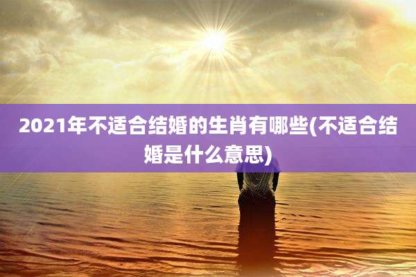 2021年不适合结婚的生肖有哪些(不适合结婚是什么意思)