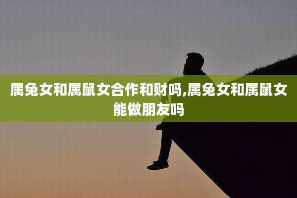 属兔女和属鼠女合作和财吗,属兔女和属鼠女能做朋友吗