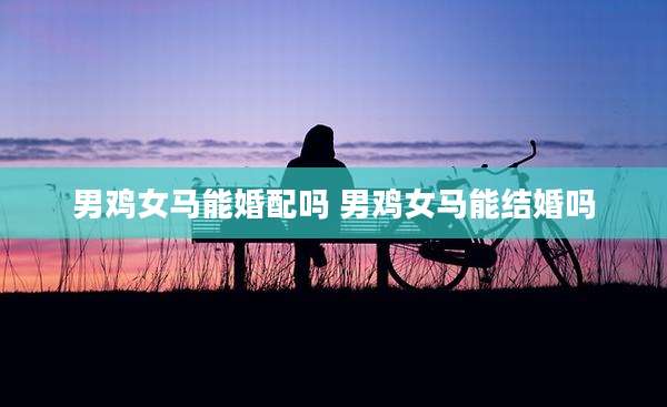 男鸡女马能婚配吗 男鸡女马能结婚吗