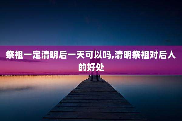 祭祖一定清明后一天可以吗,清明祭祖对后人的好处