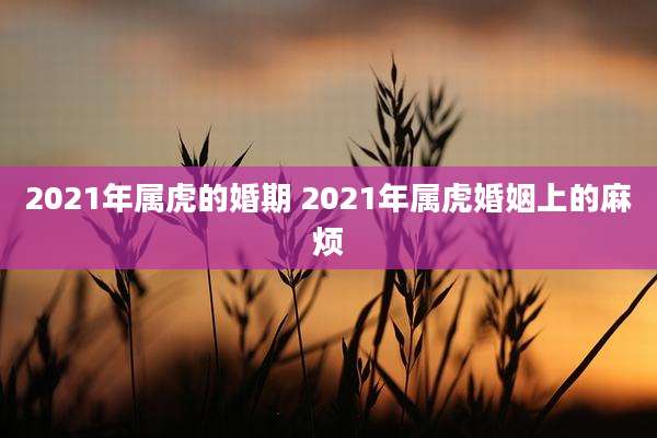 2021年属虎的婚期 2021年属虎婚姻上的麻烦
