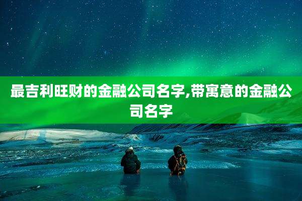 最吉利旺财的金融公司名字,带寓意的金融公司名字