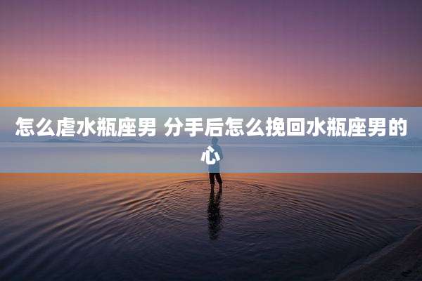 怎么虐水瓶座男 分手后怎么挽回水瓶座男的心
