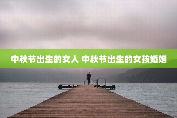 中秋节出生的女人 中秋节出生的女孩婚姻