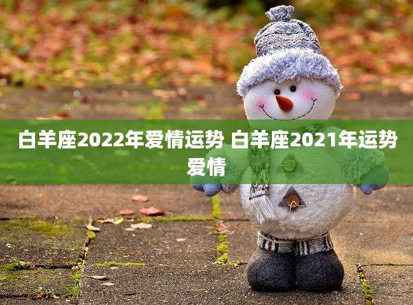 白羊座2022年爱情运势 白羊座2021年运势爱情