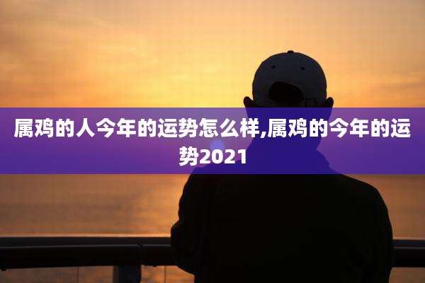 属鸡的人今年的运势怎么样,属鸡的今年的运势2021