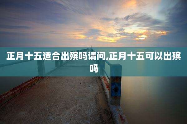 正月十五适合出殡吗请问,正月十五可以出殡吗