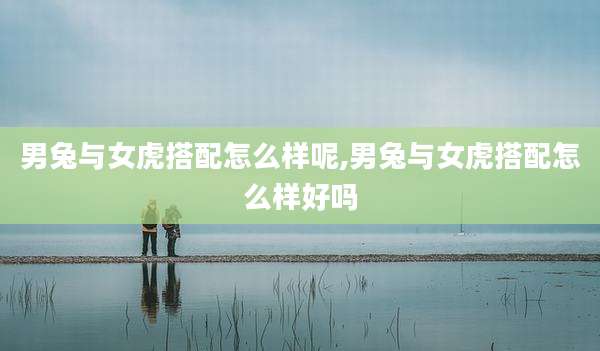 男兔与女虎搭配怎么样呢,男兔与女虎搭配怎么样好吗