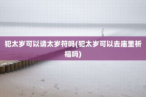 犯太岁可以请太岁符吗(犯太岁可以去庙里祈福吗)