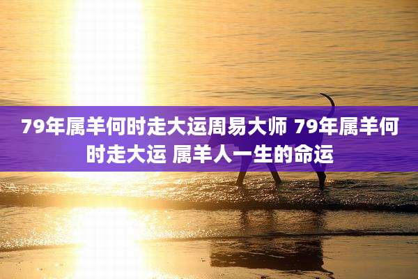 79年属羊何时走大运周易大师 79年属羊何时走大运 属羊人一生的命运