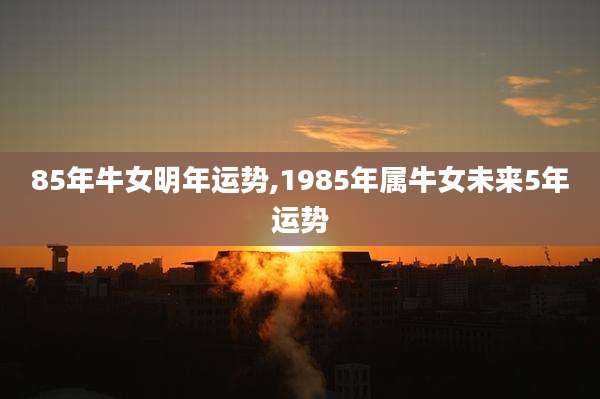 85年牛女明年运势,1985年属牛女未来5年运势