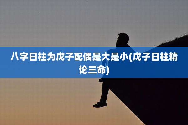 八字日柱为戊子配偶是大是小(戊子日柱精论三命)