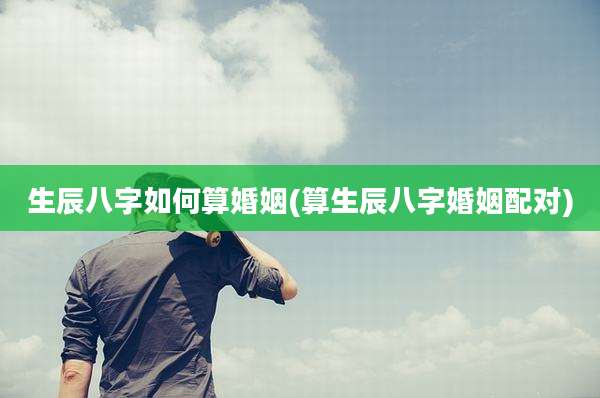 生辰八字如何算婚姻(算生辰八字婚姻配对)