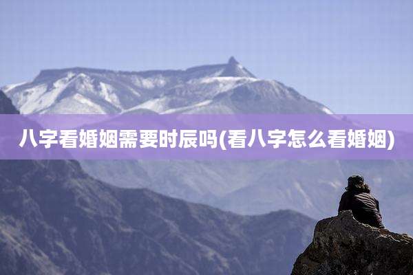 八字看婚姻需要时辰吗(看八字怎么看婚姻)